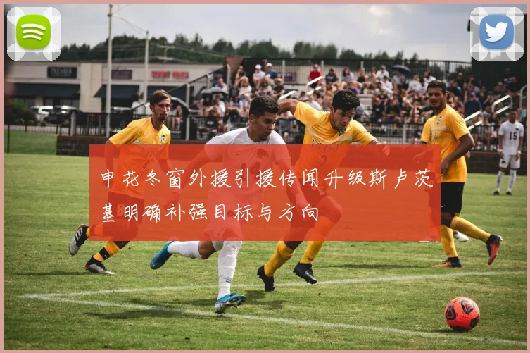 申花冬窗外援引援传闻升级斯卢茨基明确补强目标与方向