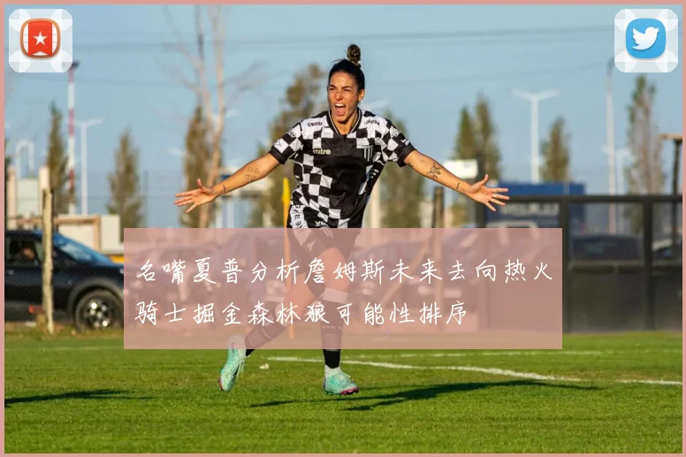名嘴夏普分析詹姆斯未来去向热火骑士掘金森林狼可能性排序