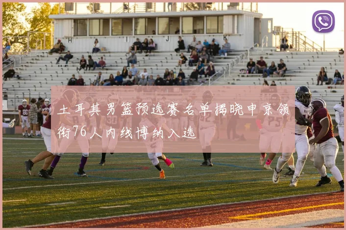 土耳其男篮预选赛名单揭晓申京领衔76人内线博纳入选