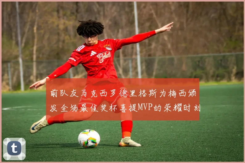 前队友马克西罗德里格斯为梅西颁发全场最佳奖杯喜提MVP的荣耀时刻