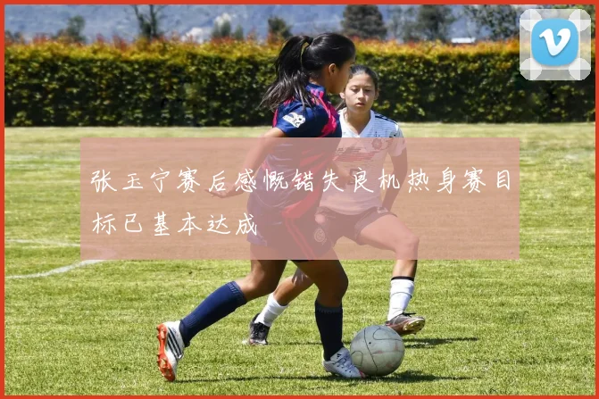 张玉宁赛后感慨错失良机热身赛目标已基本达成