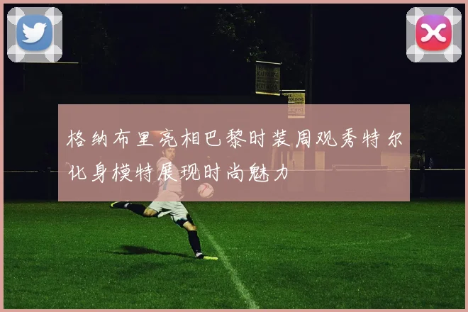格纳布里亮相巴黎时装周观秀特尔化身模特展现时尚魅力