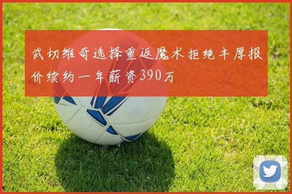 武切维奇选择重返魔术拒绝丰厚报价续约一年薪资390万