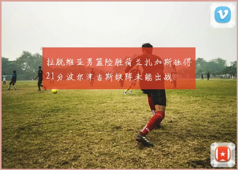 拉脱维亚男篮险胜荷兰扎加斯独得21分波尔津吉斯缺阵未能出战
