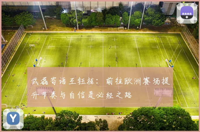 武磊寄语王钰栋：前往欧洲赛场提升节奏与自信是必经之路