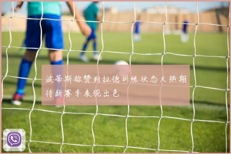 波蒂斯称赞利拉德训练状态火热期待新赛季表现出色