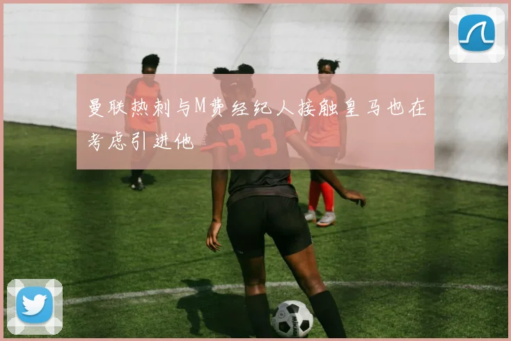 曼联热刺与M费经纪人接触皇马也在考虑引进他