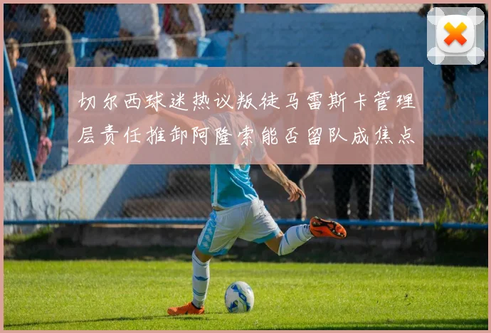 切尔西球迷热议叛徒马雷斯卡管理层责任推卸阿隆索能否留队成焦点