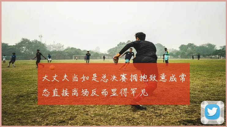 大丈夫当如是总决赛拥抱致意成常态直接离场反而显得罕见