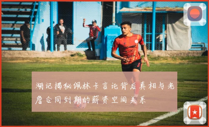 湖记揭秘佩林卡言论背后真相与老詹合同到期的薪资空间关系
