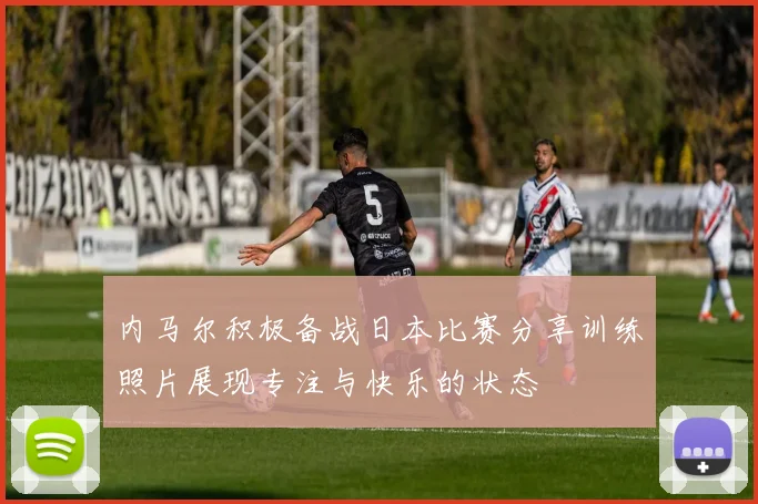 内马尔积极备战日本比赛分享训练照片展现专注与快乐的状态